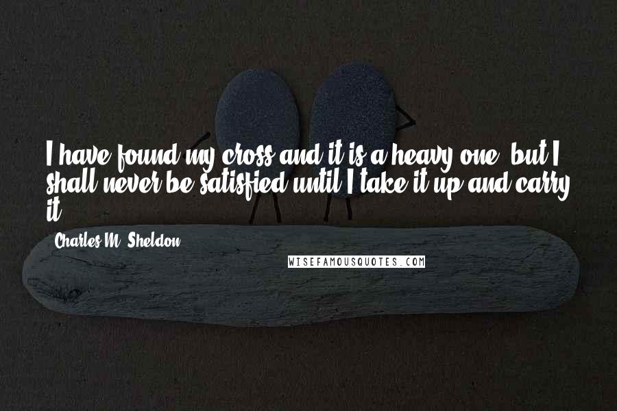 Charles M. Sheldon Quotes: I have found my cross and it is a heavy one, but I shall never be satisfied until I take it up and carry it.