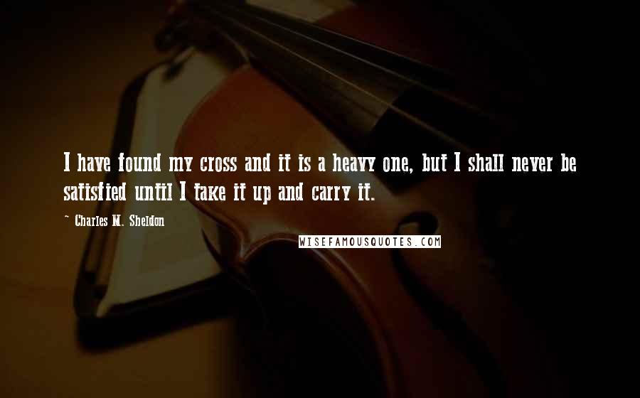 Charles M. Sheldon Quotes: I have found my cross and it is a heavy one, but I shall never be satisfied until I take it up and carry it.