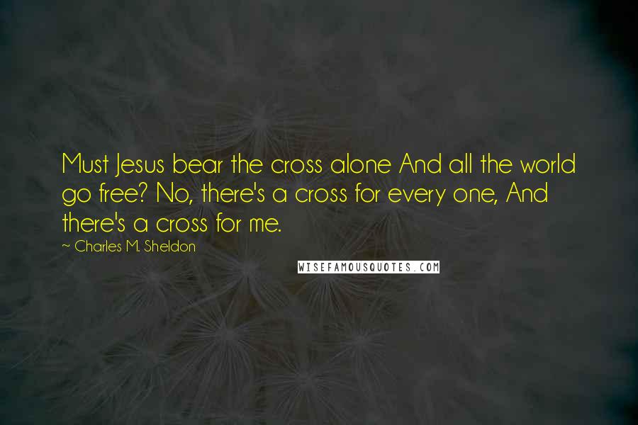 Charles M. Sheldon Quotes: Must Jesus bear the cross alone And all the world go free? No, there's a cross for every one, And there's a cross for me.