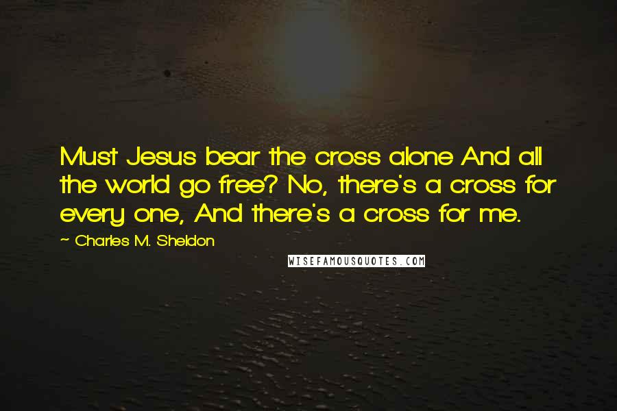 Charles M. Sheldon Quotes: Must Jesus bear the cross alone And all the world go free? No, there's a cross for every one, And there's a cross for me.