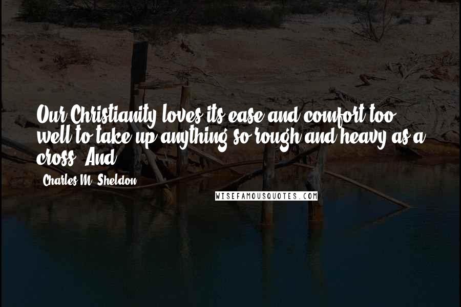 Charles M. Sheldon Quotes: Our Christianity loves its ease and comfort too well to take up anything so rough and heavy as a cross. And