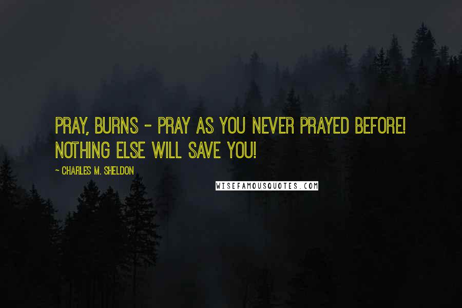 Charles M. Sheldon Quotes: Pray, Burns - pray as you never prayed before! Nothing else will save you!