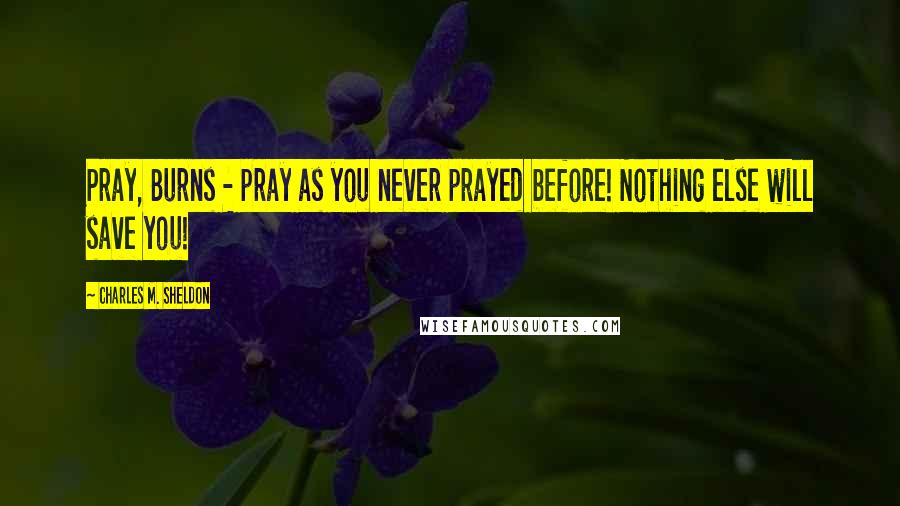 Charles M. Sheldon Quotes: Pray, Burns - pray as you never prayed before! Nothing else will save you!