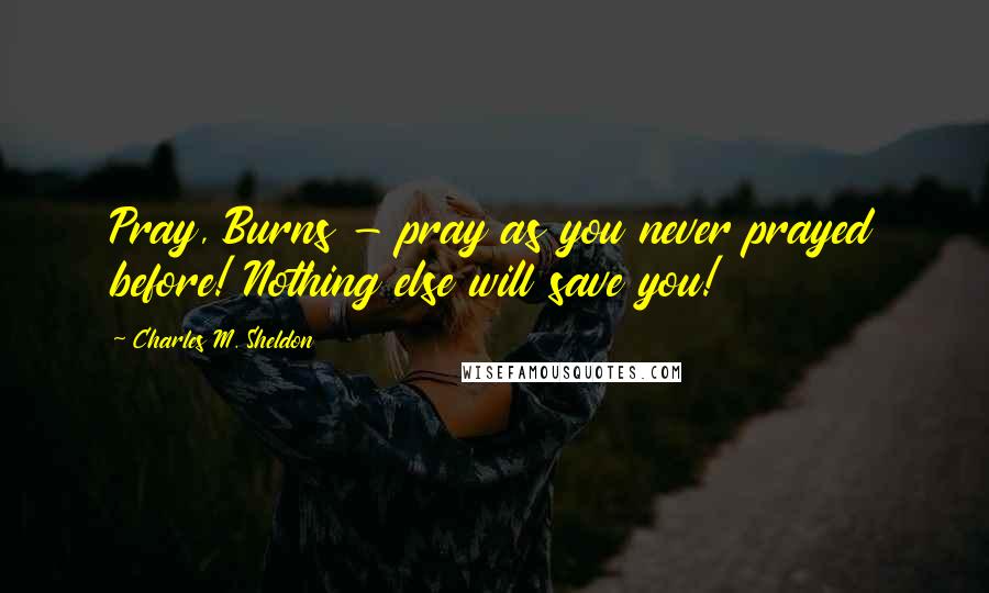 Charles M. Sheldon Quotes: Pray, Burns - pray as you never prayed before! Nothing else will save you!