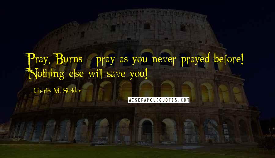 Charles M. Sheldon Quotes: Pray, Burns - pray as you never prayed before! Nothing else will save you!