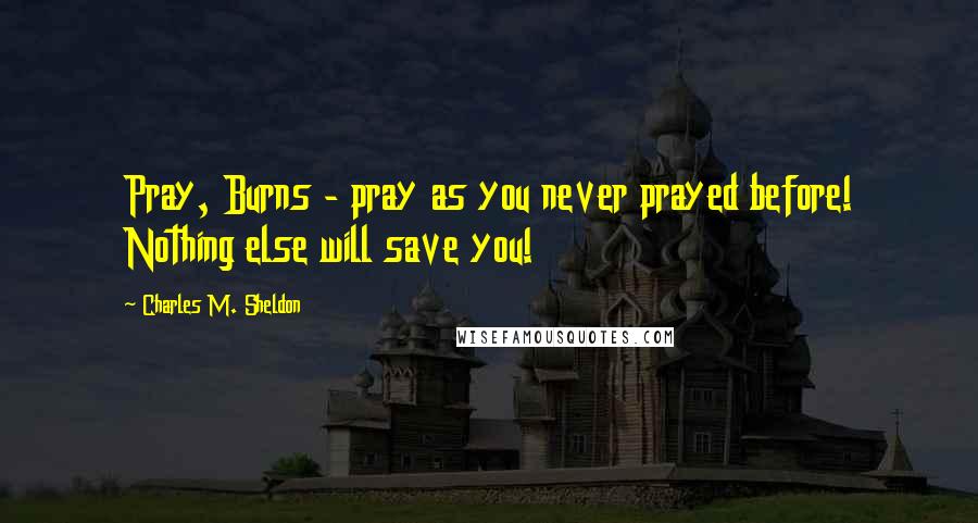 Charles M. Sheldon Quotes: Pray, Burns - pray as you never prayed before! Nothing else will save you!