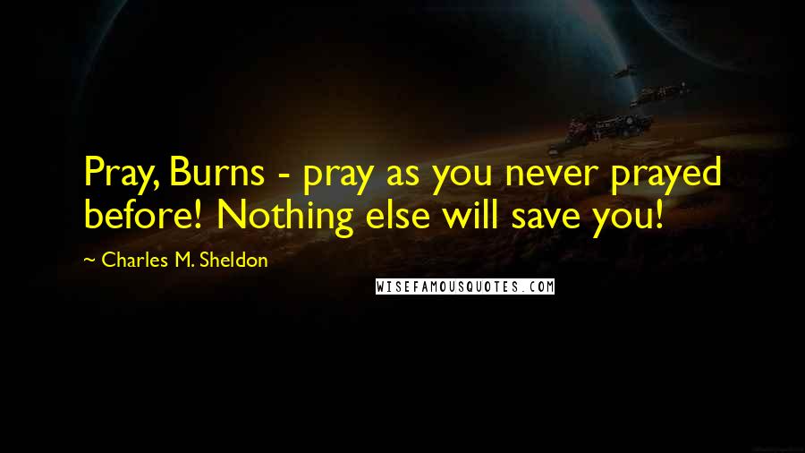 Charles M. Sheldon Quotes: Pray, Burns - pray as you never prayed before! Nothing else will save you!