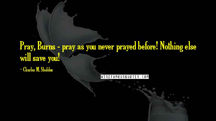 Charles M. Sheldon Quotes: Pray, Burns - pray as you never prayed before! Nothing else will save you!