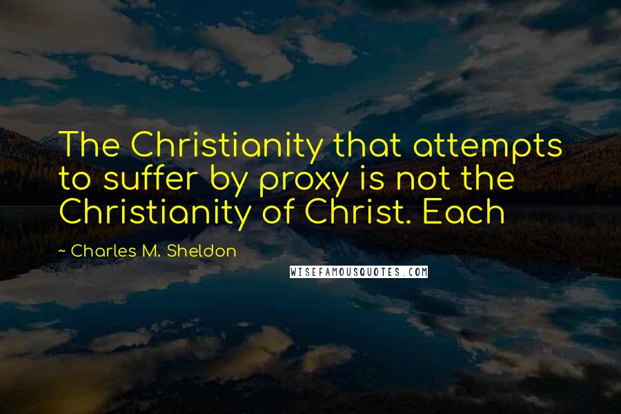 Charles M. Sheldon Quotes: The Christianity that attempts to suffer by proxy is not the Christianity of Christ. Each