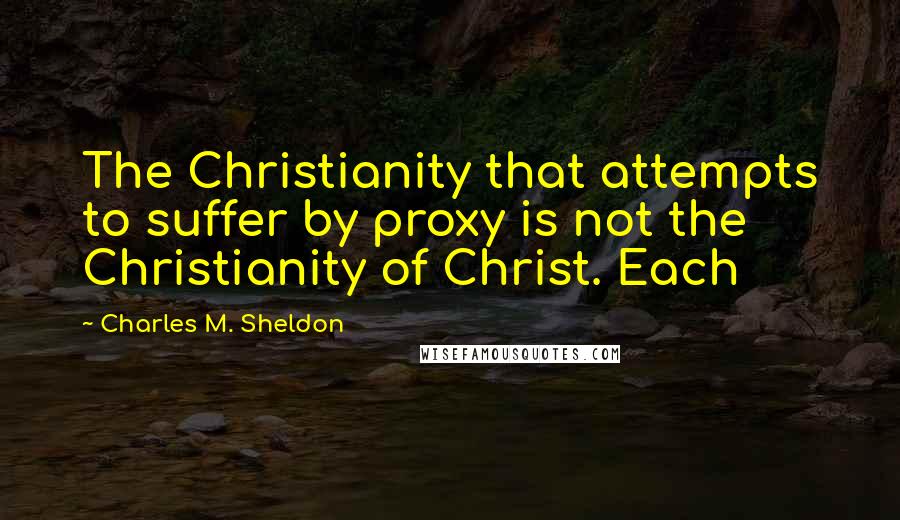 Charles M. Sheldon Quotes: The Christianity that attempts to suffer by proxy is not the Christianity of Christ. Each