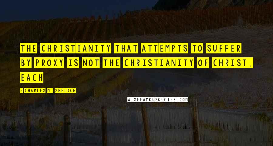 Charles M. Sheldon Quotes: The Christianity that attempts to suffer by proxy is not the Christianity of Christ. Each