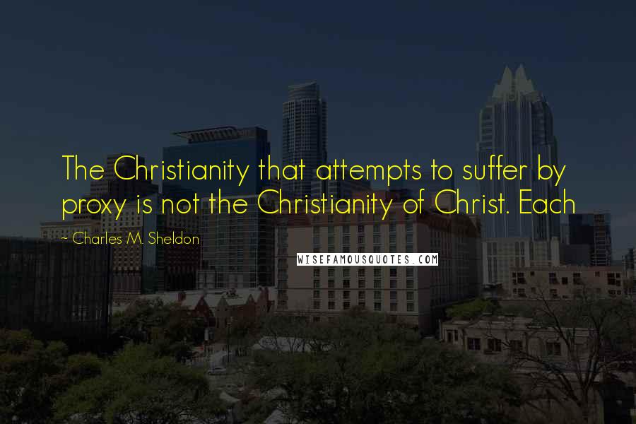 Charles M. Sheldon Quotes: The Christianity that attempts to suffer by proxy is not the Christianity of Christ. Each