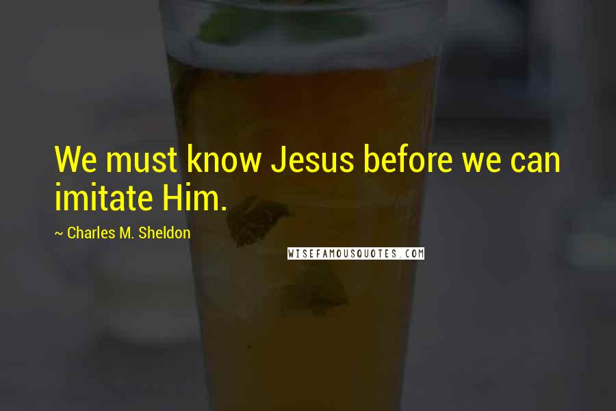 Charles M. Sheldon Quotes: We must know Jesus before we can imitate Him.