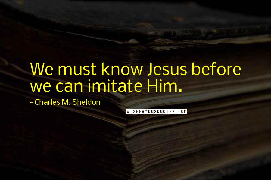 Charles M. Sheldon Quotes: We must know Jesus before we can imitate Him.