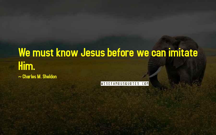 Charles M. Sheldon Quotes: We must know Jesus before we can imitate Him.