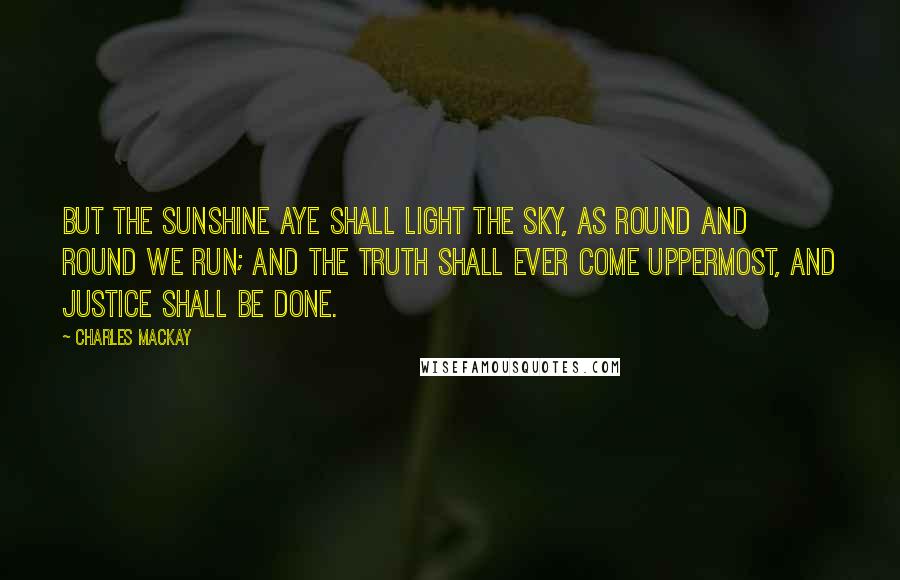 Charles Mackay Quotes: But the sunshine aye shall light the sky, As round and round we run; And the truth shall ever come uppermost, And justice shall be done.