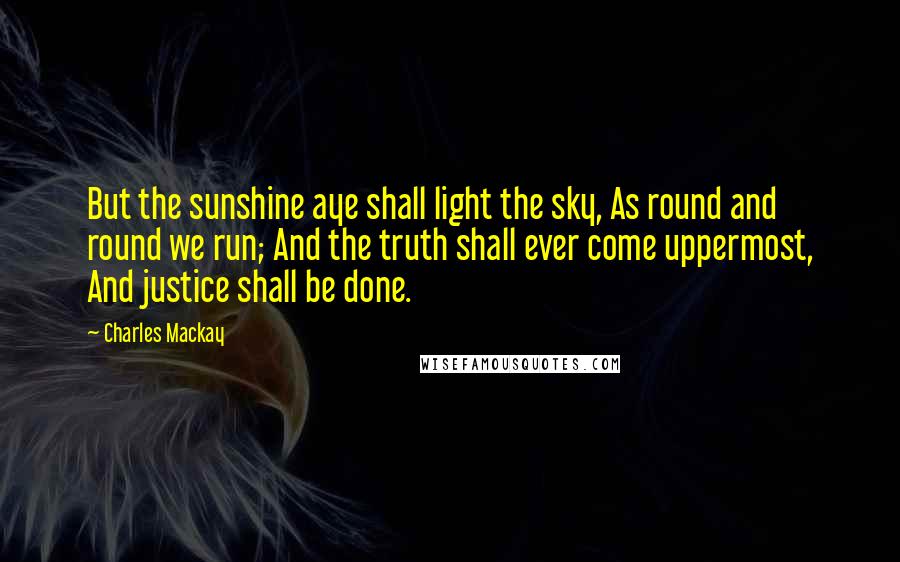 Charles Mackay Quotes: But the sunshine aye shall light the sky, As round and round we run; And the truth shall ever come uppermost, And justice shall be done.