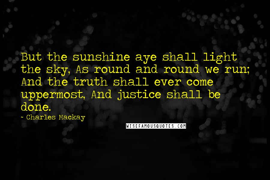 Charles Mackay Quotes: But the sunshine aye shall light the sky, As round and round we run; And the truth shall ever come uppermost, And justice shall be done.