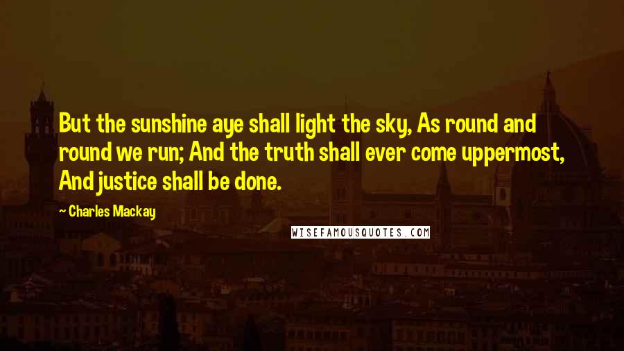 Charles Mackay Quotes: But the sunshine aye shall light the sky, As round and round we run; And the truth shall ever come uppermost, And justice shall be done.