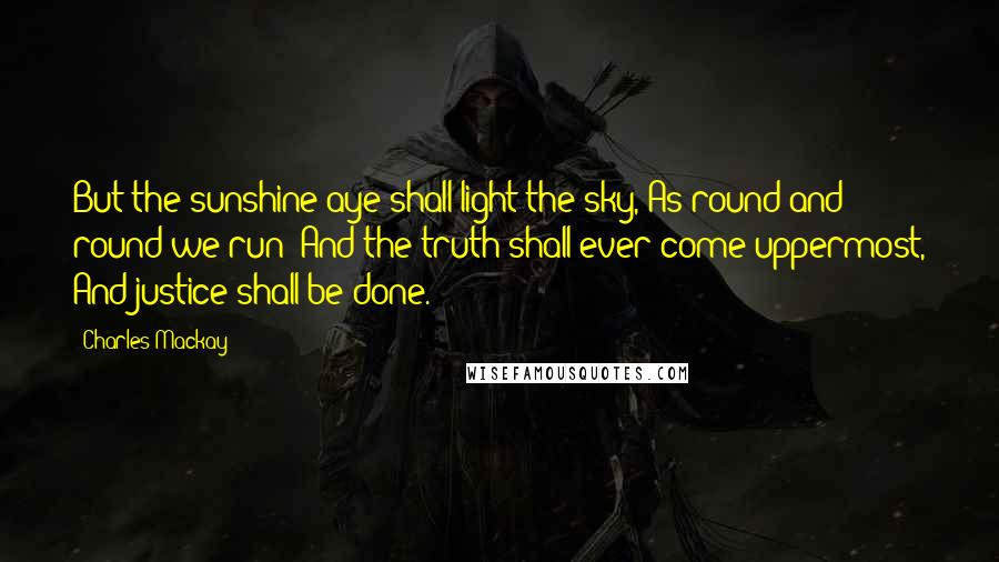 Charles Mackay Quotes: But the sunshine aye shall light the sky, As round and round we run; And the truth shall ever come uppermost, And justice shall be done.