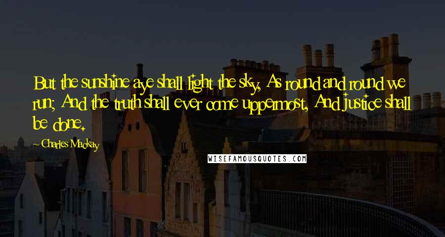 Charles Mackay Quotes: But the sunshine aye shall light the sky, As round and round we run; And the truth shall ever come uppermost, And justice shall be done.