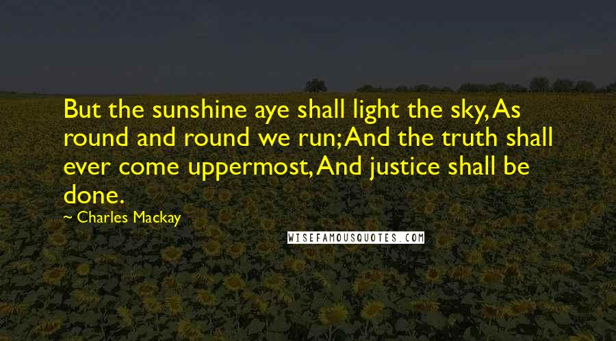 Charles Mackay Quotes: But the sunshine aye shall light the sky, As round and round we run; And the truth shall ever come uppermost, And justice shall be done.