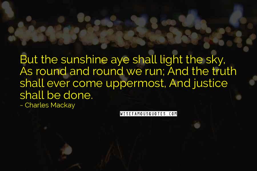 Charles Mackay Quotes: But the sunshine aye shall light the sky, As round and round we run; And the truth shall ever come uppermost, And justice shall be done.