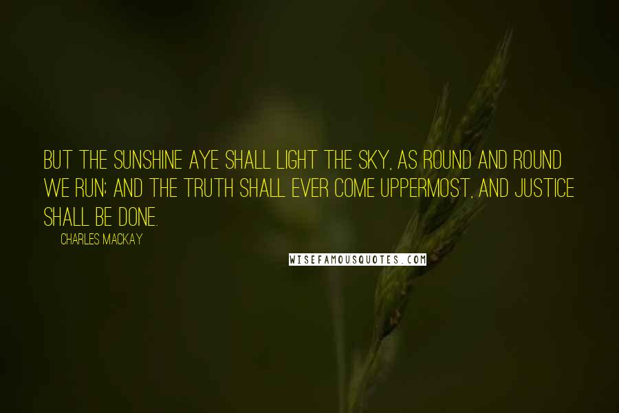 Charles Mackay Quotes: But the sunshine aye shall light the sky, As round and round we run; And the truth shall ever come uppermost, And justice shall be done.