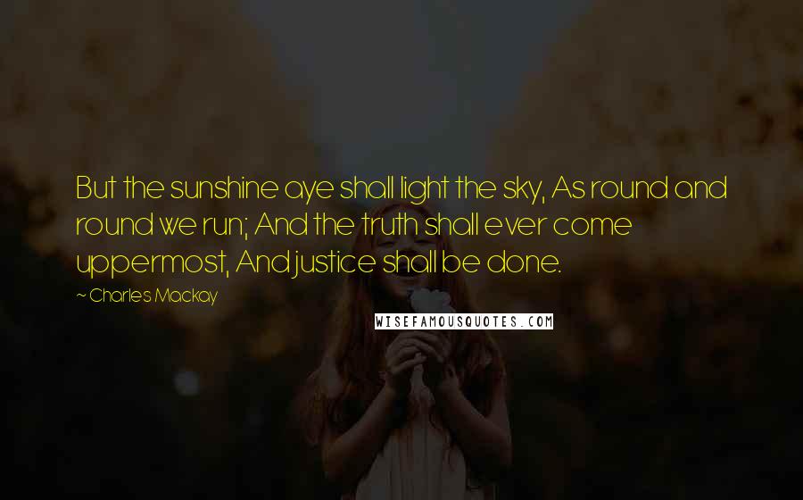 Charles Mackay Quotes: But the sunshine aye shall light the sky, As round and round we run; And the truth shall ever come uppermost, And justice shall be done.