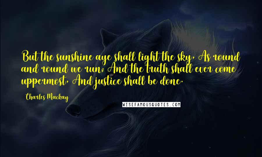 Charles Mackay Quotes: But the sunshine aye shall light the sky, As round and round we run; And the truth shall ever come uppermost, And justice shall be done.