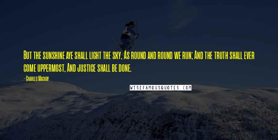 Charles Mackay Quotes: But the sunshine aye shall light the sky, As round and round we run; And the truth shall ever come uppermost, And justice shall be done.