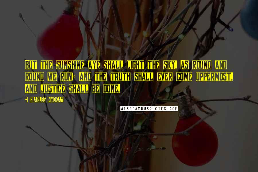 Charles Mackay Quotes: But the sunshine aye shall light the sky, As round and round we run; And the truth shall ever come uppermost, And justice shall be done.