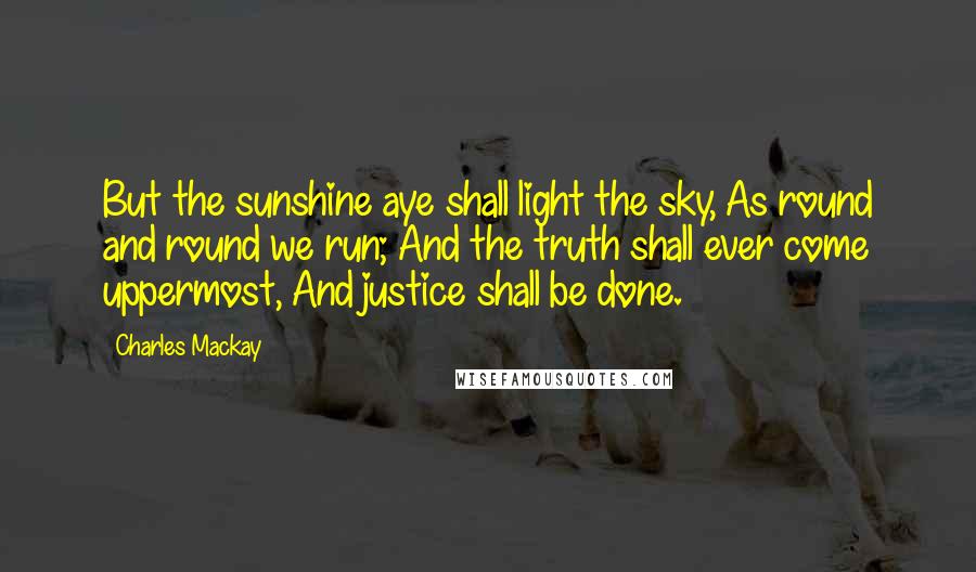 Charles Mackay Quotes: But the sunshine aye shall light the sky, As round and round we run; And the truth shall ever come uppermost, And justice shall be done.