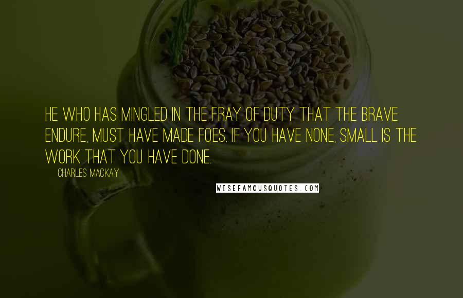 Charles Mackay Quotes: He who has mingled in the fray of duty that the brave endure, must have made foes. If you have none, small is the work that you have done.