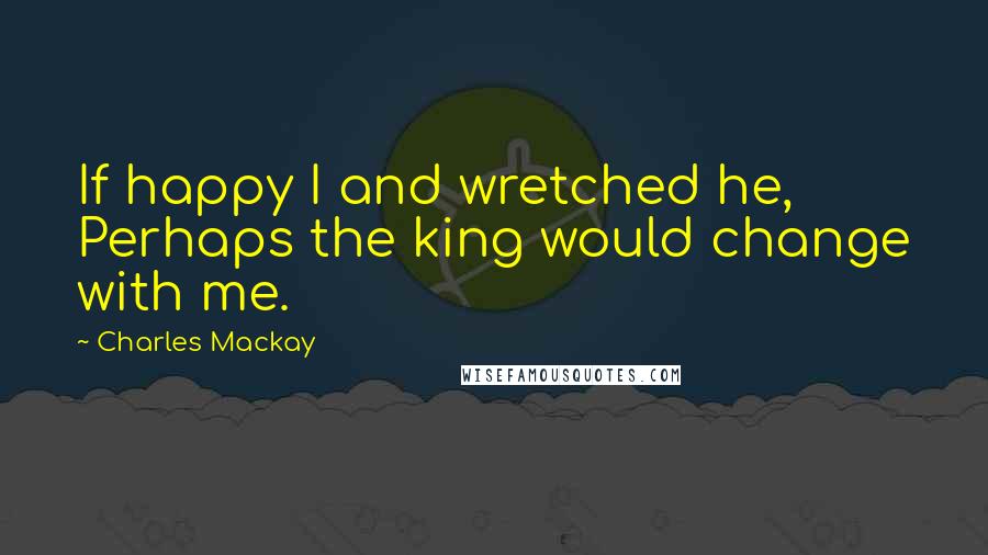 Charles Mackay Quotes: If happy I and wretched he, Perhaps the king would change with me.