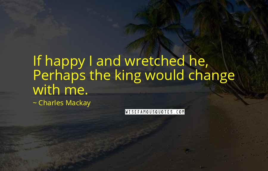 Charles Mackay Quotes: If happy I and wretched he, Perhaps the king would change with me.