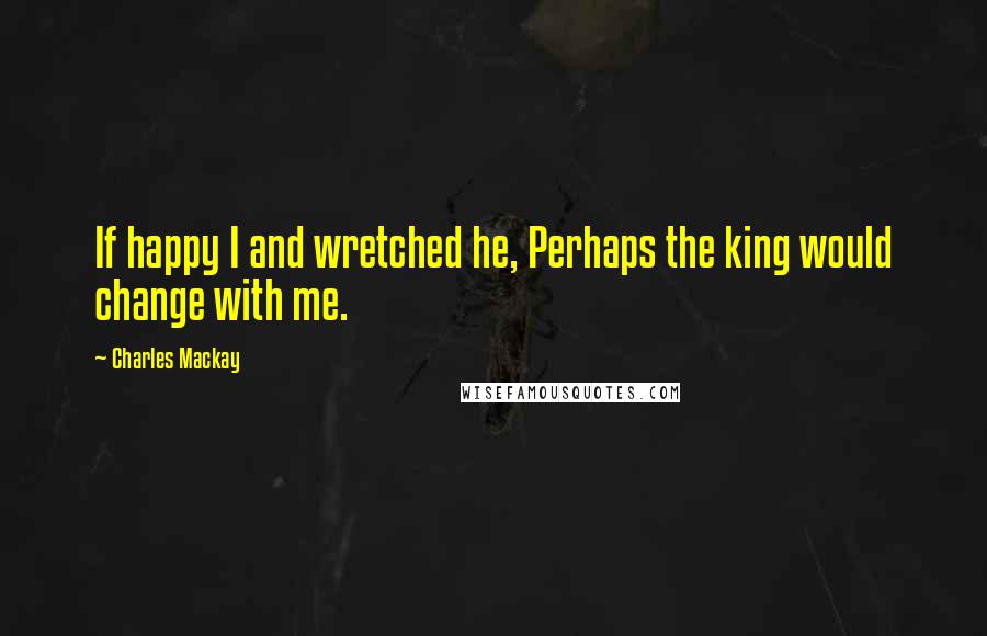 Charles Mackay Quotes: If happy I and wretched he, Perhaps the king would change with me.