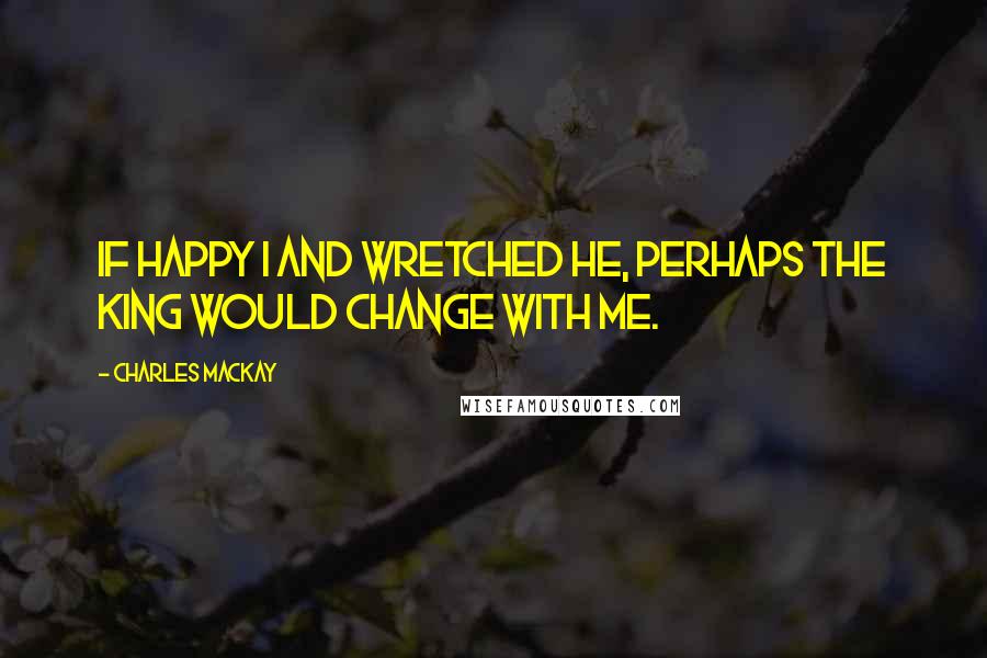 Charles Mackay Quotes: If happy I and wretched he, Perhaps the king would change with me.