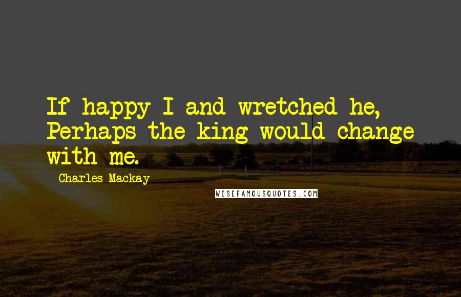 Charles Mackay Quotes: If happy I and wretched he, Perhaps the king would change with me.