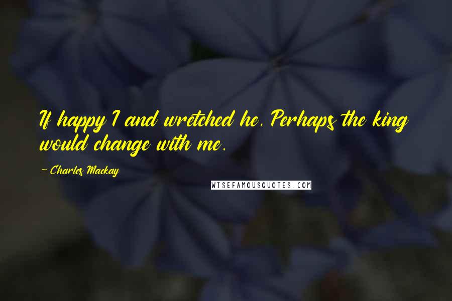 Charles Mackay Quotes: If happy I and wretched he, Perhaps the king would change with me.