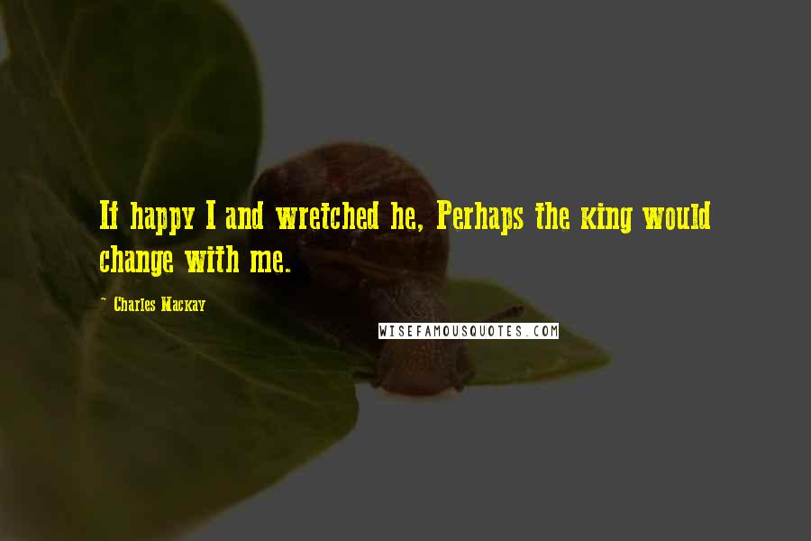 Charles Mackay Quotes: If happy I and wretched he, Perhaps the king would change with me.