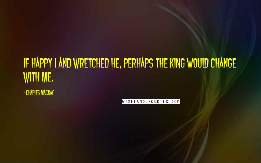 Charles Mackay Quotes: If happy I and wretched he, Perhaps the king would change with me.