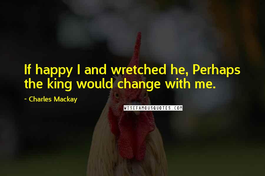 Charles Mackay Quotes: If happy I and wretched he, Perhaps the king would change with me.