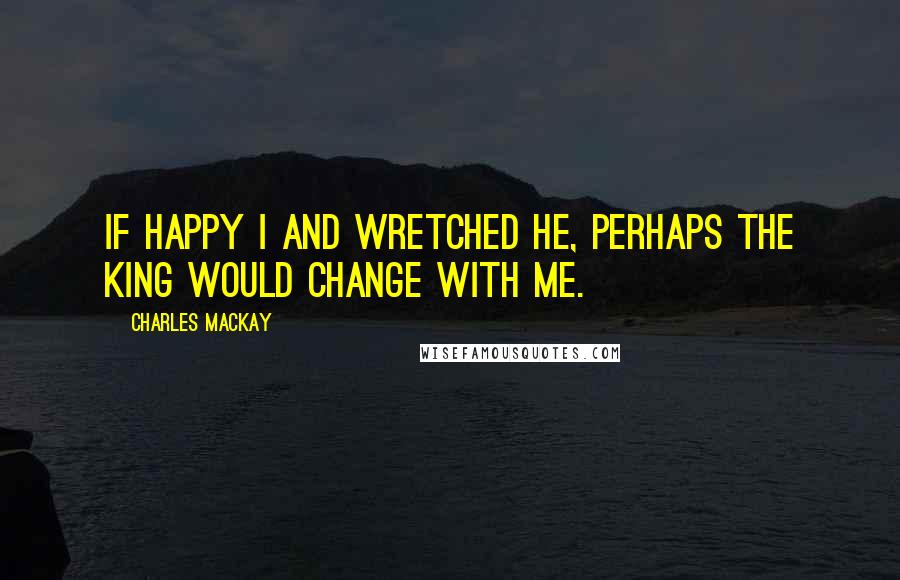 Charles Mackay Quotes: If happy I and wretched he, Perhaps the king would change with me.