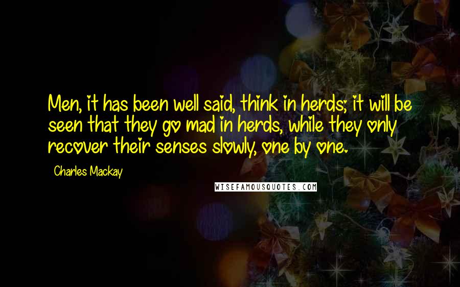 Charles Mackay Quotes: Men, it has been well said, think in herds; it will be seen that they go mad in herds, while they only recover their senses slowly, one by one.