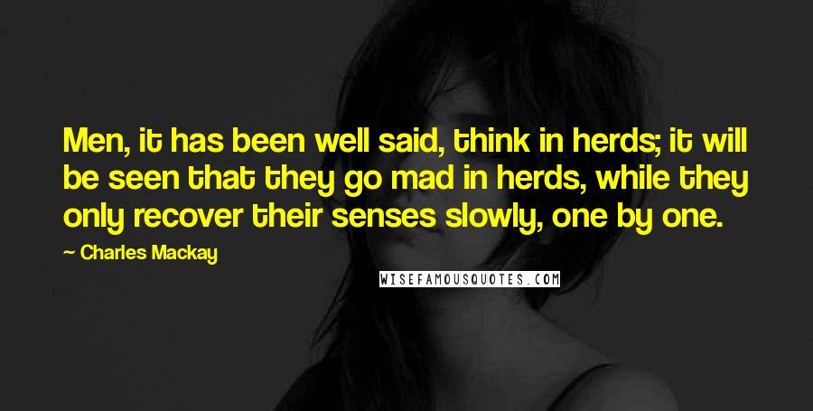 Charles Mackay Quotes: Men, it has been well said, think in herds; it will be seen that they go mad in herds, while they only recover their senses slowly, one by one.