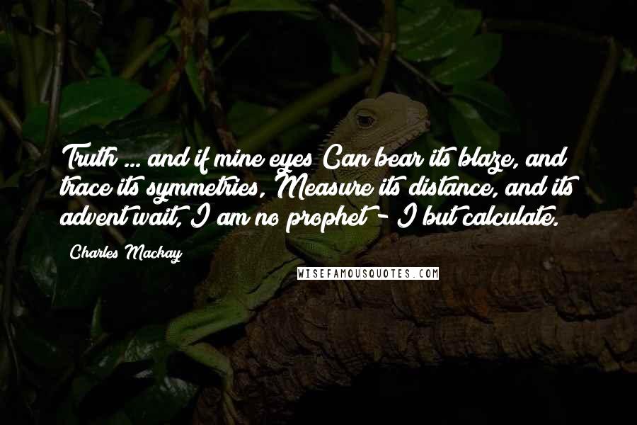 Charles Mackay Quotes: Truth ... and if mine eyes Can bear its blaze, and trace its symmetries, Measure its distance, and its advent wait, I am no prophet - I but calculate.