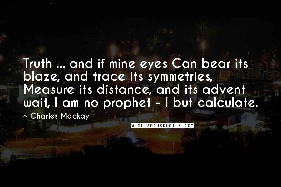 Charles Mackay Quotes: Truth ... and if mine eyes Can bear its blaze, and trace its symmetries, Measure its distance, and its advent wait, I am no prophet - I but calculate.