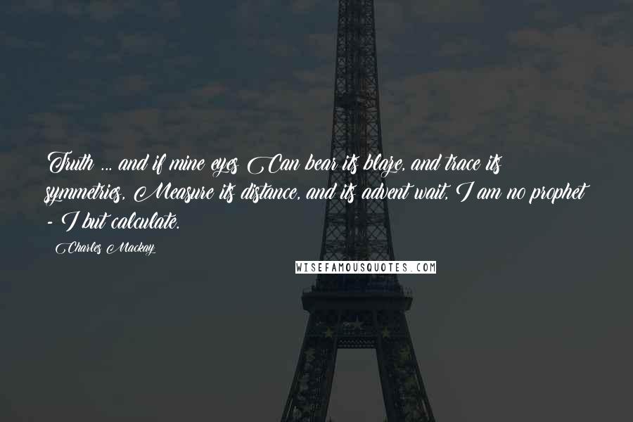 Charles Mackay Quotes: Truth ... and if mine eyes Can bear its blaze, and trace its symmetries, Measure its distance, and its advent wait, I am no prophet - I but calculate.