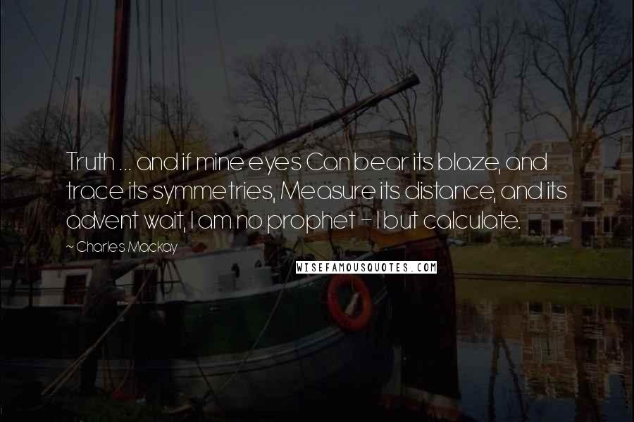 Charles Mackay Quotes: Truth ... and if mine eyes Can bear its blaze, and trace its symmetries, Measure its distance, and its advent wait, I am no prophet - I but calculate.